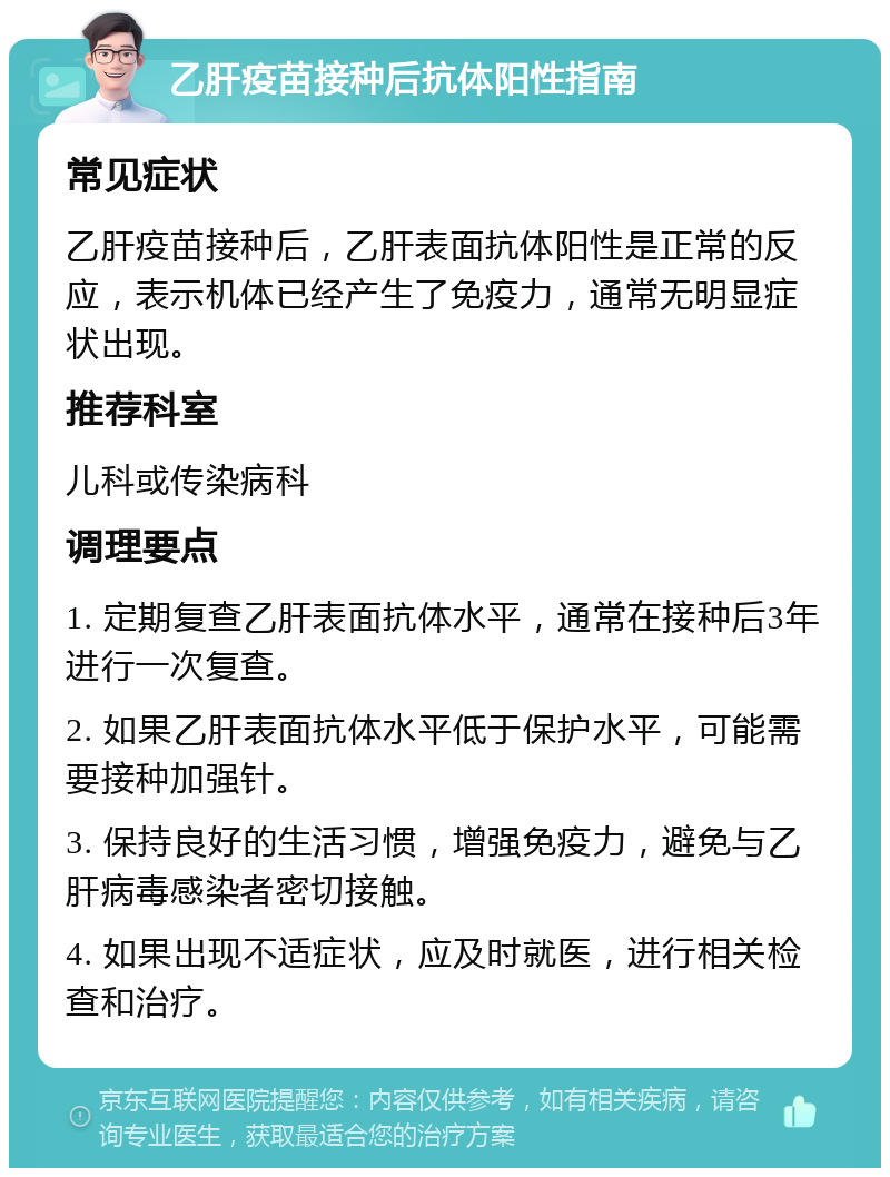 乙肝疫苗接种后抗体阳性指南 常见症状 乙肝疫苗接种后，乙肝表面抗体阳性是正常的反应，表示机体已经产生了免疫力，通常无明显症状出现。 推荐科室 儿科或传染病科 调理要点 1. 定期复查乙肝表面抗体水平，通常在接种后3年进行一次复查。 2. 如果乙肝表面抗体水平低于保护水平，可能需要接种加强针。 3. 保持良好的生活习惯，增强免疫力，避免与乙肝病毒感染者密切接触。 4. 如果出现不适症状，应及时就医，进行相关检查和治疗。