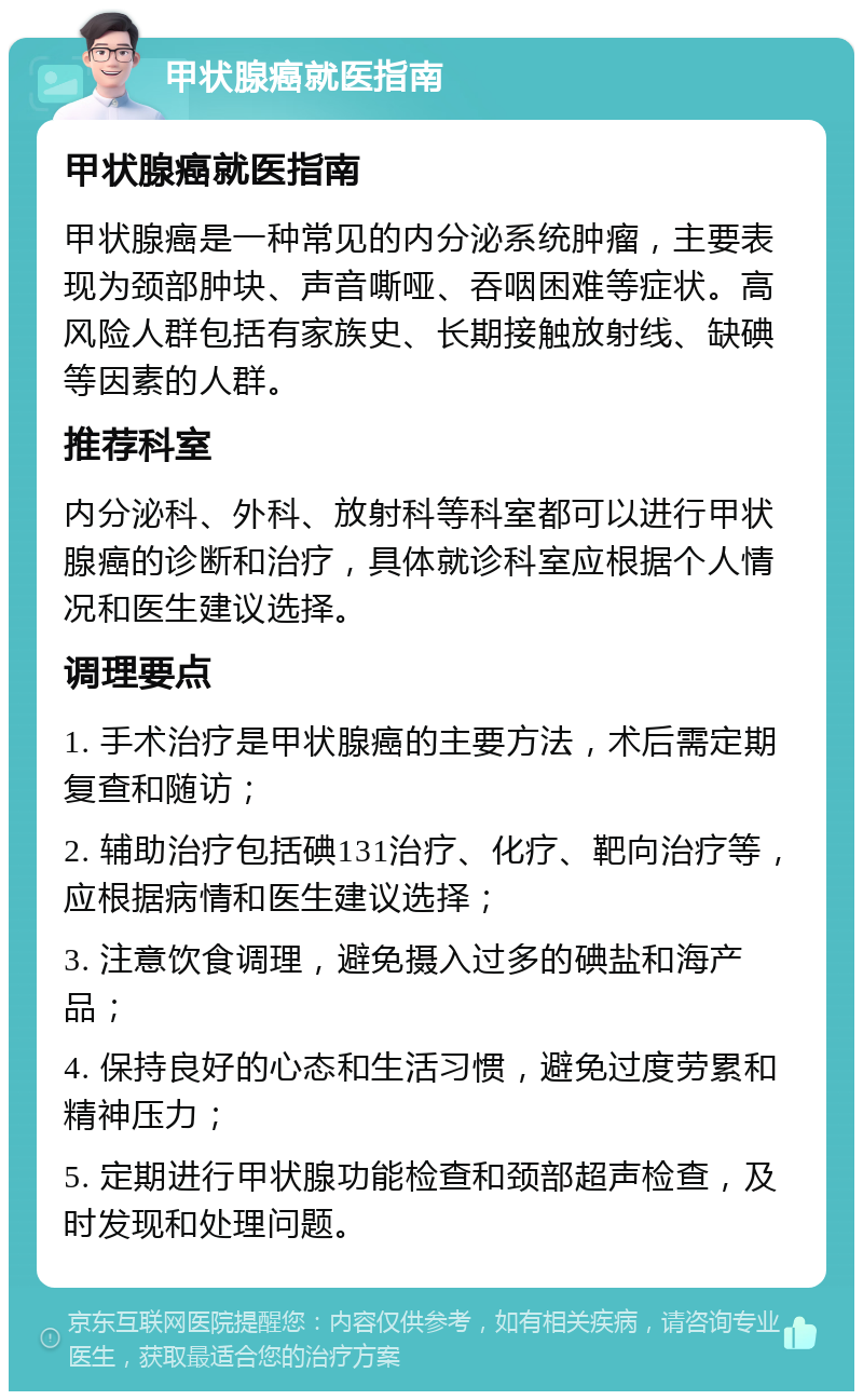 甲状腺癌就医指南 甲状腺癌就医指南 甲状腺癌是一种常见的内分泌系统肿瘤，主要表现为颈部肿块、声音嘶哑、吞咽困难等症状。高风险人群包括有家族史、长期接触放射线、缺碘等因素的人群。 推荐科室 内分泌科、外科、放射科等科室都可以进行甲状腺癌的诊断和治疗，具体就诊科室应根据个人情况和医生建议选择。 调理要点 1. 手术治疗是甲状腺癌的主要方法，术后需定期复查和随访； 2. 辅助治疗包括碘131治疗、化疗、靶向治疗等，应根据病情和医生建议选择； 3. 注意饮食调理，避免摄入过多的碘盐和海产品； 4. 保持良好的心态和生活习惯，避免过度劳累和精神压力； 5. 定期进行甲状腺功能检查和颈部超声检查，及时发现和处理问题。