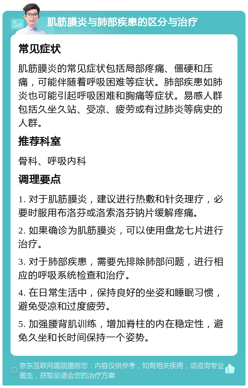 肌筋膜炎与肺部疾患的区分与治疗 常见症状 肌筋膜炎的常见症状包括局部疼痛、僵硬和压痛，可能伴随着呼吸困难等症状。肺部疾患如肺炎也可能引起呼吸困难和胸痛等症状。易感人群包括久坐久站、受凉、疲劳或有过肺炎等病史的人群。 推荐科室 骨科、呼吸内科 调理要点 1. 对于肌筋膜炎，建议进行热敷和针灸理疗，必要时服用布洛芬或洛索洛芬钠片缓解疼痛。 2. 如果确诊为肌筋膜炎，可以使用盘龙七片进行治疗。 3. 对于肺部疾患，需要先排除肺部问题，进行相应的呼吸系统检查和治疗。 4. 在日常生活中，保持良好的坐姿和睡眠习惯，避免受凉和过度疲劳。 5. 加强腰背肌训练，增加脊柱的内在稳定性，避免久坐和长时间保持一个姿势。