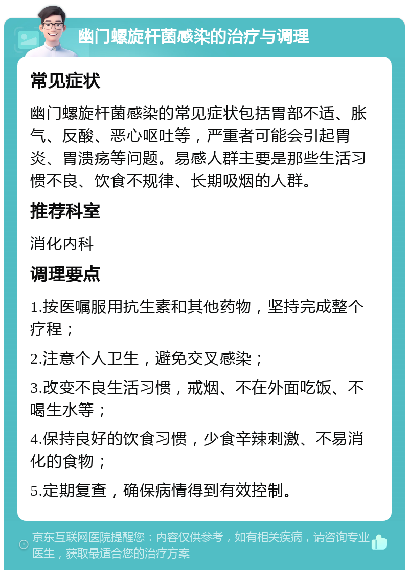 幽门螺旋杆菌感染的治疗与调理 常见症状 幽门螺旋杆菌感染的常见症状包括胃部不适、胀气、反酸、恶心呕吐等，严重者可能会引起胃炎、胃溃疡等问题。易感人群主要是那些生活习惯不良、饮食不规律、长期吸烟的人群。 推荐科室 消化内科 调理要点 1.按医嘱服用抗生素和其他药物，坚持完成整个疗程； 2.注意个人卫生，避免交叉感染； 3.改变不良生活习惯，戒烟、不在外面吃饭、不喝生水等； 4.保持良好的饮食习惯，少食辛辣刺激、不易消化的食物； 5.定期复查，确保病情得到有效控制。