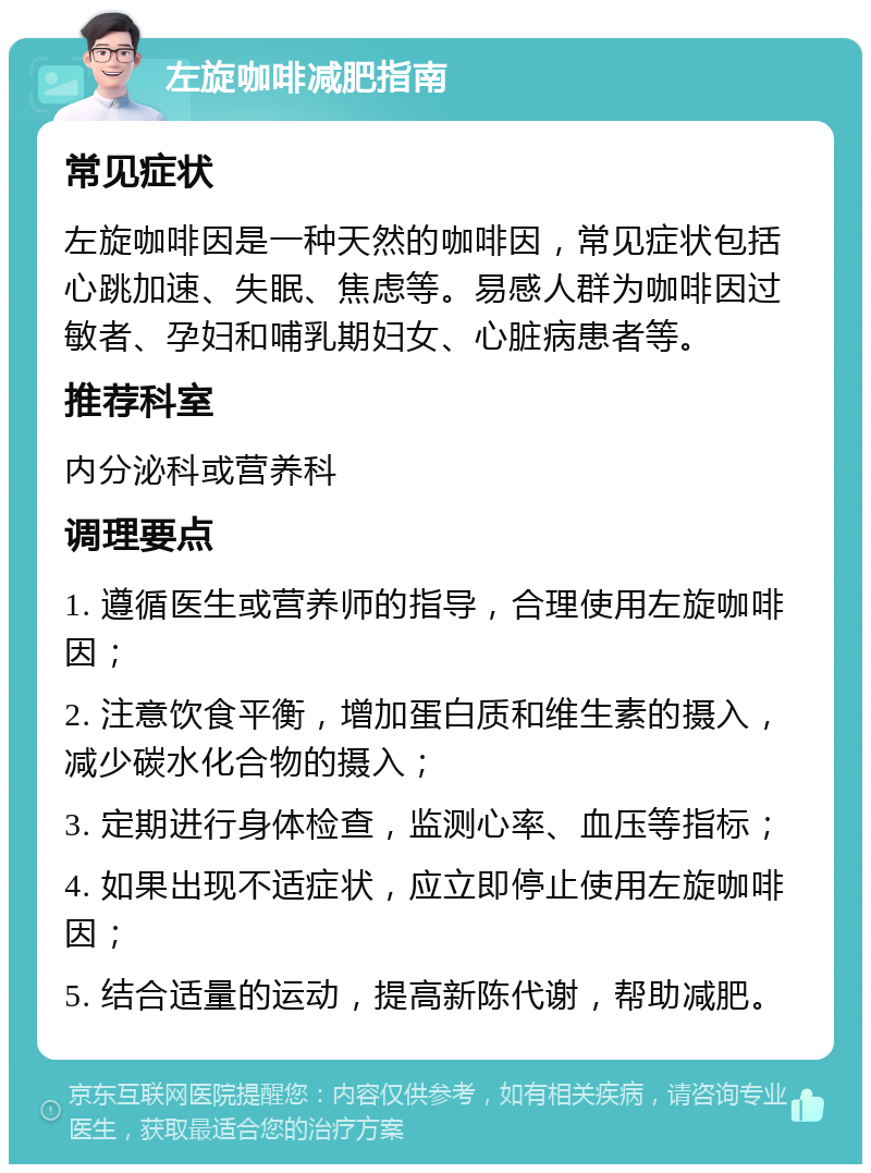 左旋咖啡减肥指南 常见症状 左旋咖啡因是一种天然的咖啡因，常见症状包括心跳加速、失眠、焦虑等。易感人群为咖啡因过敏者、孕妇和哺乳期妇女、心脏病患者等。 推荐科室 内分泌科或营养科 调理要点 1. 遵循医生或营养师的指导，合理使用左旋咖啡因； 2. 注意饮食平衡，增加蛋白质和维生素的摄入，减少碳水化合物的摄入； 3. 定期进行身体检查，监测心率、血压等指标； 4. 如果出现不适症状，应立即停止使用左旋咖啡因； 5. 结合适量的运动，提高新陈代谢，帮助减肥。