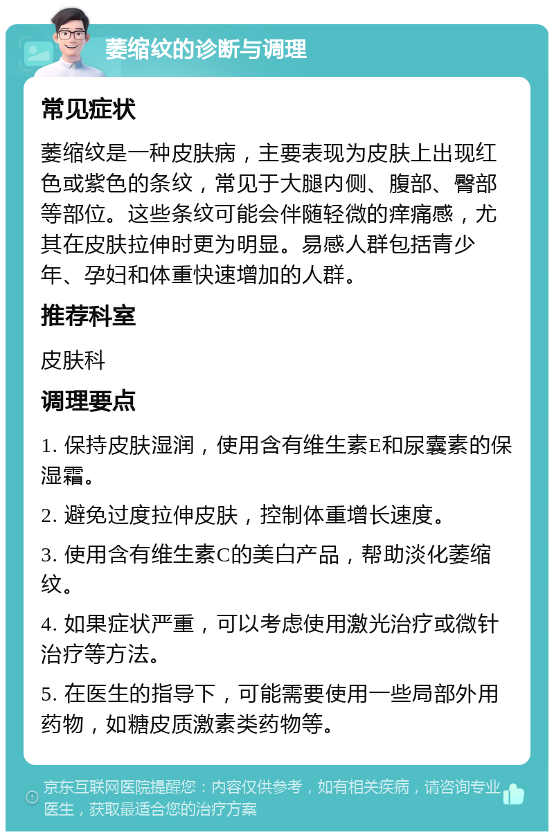 萎缩纹的诊断与调理 常见症状 萎缩纹是一种皮肤病，主要表现为皮肤上出现红色或紫色的条纹，常见于大腿内侧、腹部、臀部等部位。这些条纹可能会伴随轻微的痒痛感，尤其在皮肤拉伸时更为明显。易感人群包括青少年、孕妇和体重快速增加的人群。 推荐科室 皮肤科 调理要点 1. 保持皮肤湿润，使用含有维生素E和尿囊素的保湿霜。 2. 避免过度拉伸皮肤，控制体重增长速度。 3. 使用含有维生素C的美白产品，帮助淡化萎缩纹。 4. 如果症状严重，可以考虑使用激光治疗或微针治疗等方法。 5. 在医生的指导下，可能需要使用一些局部外用药物，如糖皮质激素类药物等。