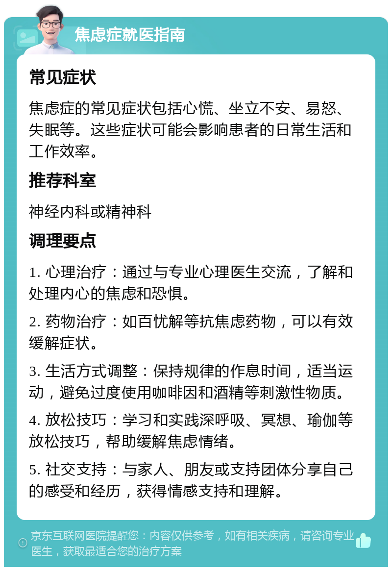 焦虑症就医指南 常见症状 焦虑症的常见症状包括心慌、坐立不安、易怒、失眠等。这些症状可能会影响患者的日常生活和工作效率。 推荐科室 神经内科或精神科 调理要点 1. 心理治疗：通过与专业心理医生交流，了解和处理内心的焦虑和恐惧。 2. 药物治疗：如百忧解等抗焦虑药物，可以有效缓解症状。 3. 生活方式调整：保持规律的作息时间，适当运动，避免过度使用咖啡因和酒精等刺激性物质。 4. 放松技巧：学习和实践深呼吸、冥想、瑜伽等放松技巧，帮助缓解焦虑情绪。 5. 社交支持：与家人、朋友或支持团体分享自己的感受和经历，获得情感支持和理解。