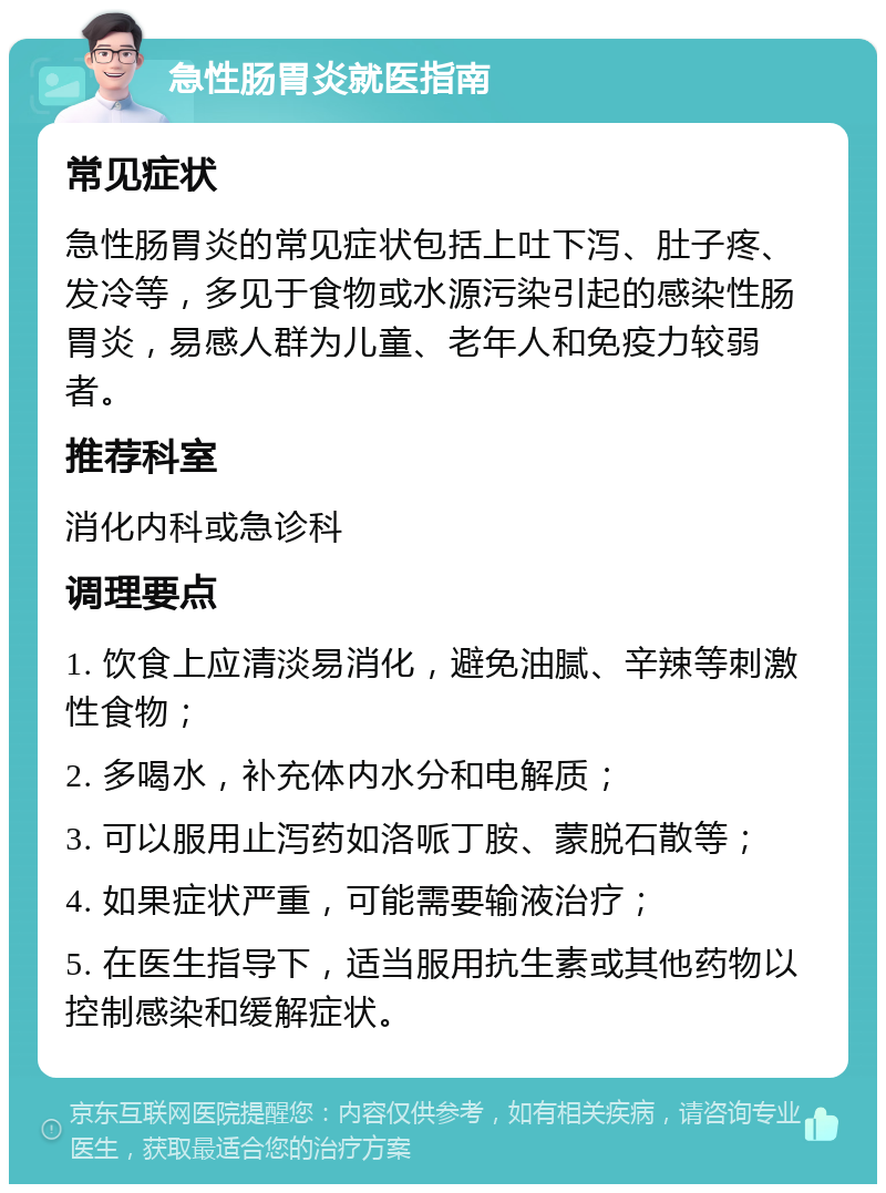 急性肠胃炎就医指南 常见症状 急性肠胃炎的常见症状包括上吐下泻、肚子疼、发冷等，多见于食物或水源污染引起的感染性肠胃炎，易感人群为儿童、老年人和免疫力较弱者。 推荐科室 消化内科或急诊科 调理要点 1. 饮食上应清淡易消化，避免油腻、辛辣等刺激性食物； 2. 多喝水，补充体内水分和电解质； 3. 可以服用止泻药如洛哌丁胺、蒙脱石散等； 4. 如果症状严重，可能需要输液治疗； 5. 在医生指导下，适当服用抗生素或其他药物以控制感染和缓解症状。