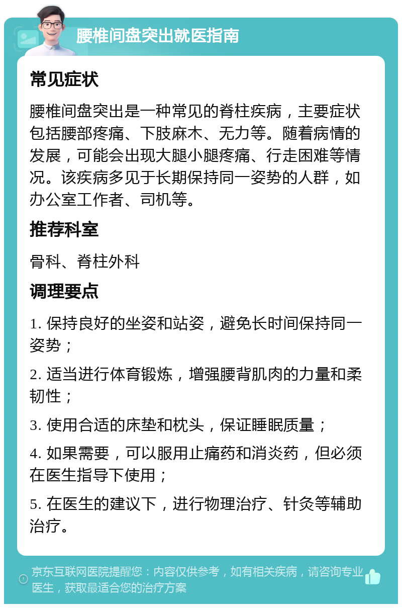 腰椎间盘突出就医指南 常见症状 腰椎间盘突出是一种常见的脊柱疾病，主要症状包括腰部疼痛、下肢麻木、无力等。随着病情的发展，可能会出现大腿小腿疼痛、行走困难等情况。该疾病多见于长期保持同一姿势的人群，如办公室工作者、司机等。 推荐科室 骨科、脊柱外科 调理要点 1. 保持良好的坐姿和站姿，避免长时间保持同一姿势； 2. 适当进行体育锻炼，增强腰背肌肉的力量和柔韧性； 3. 使用合适的床垫和枕头，保证睡眠质量； 4. 如果需要，可以服用止痛药和消炎药，但必须在医生指导下使用； 5. 在医生的建议下，进行物理治疗、针灸等辅助治疗。