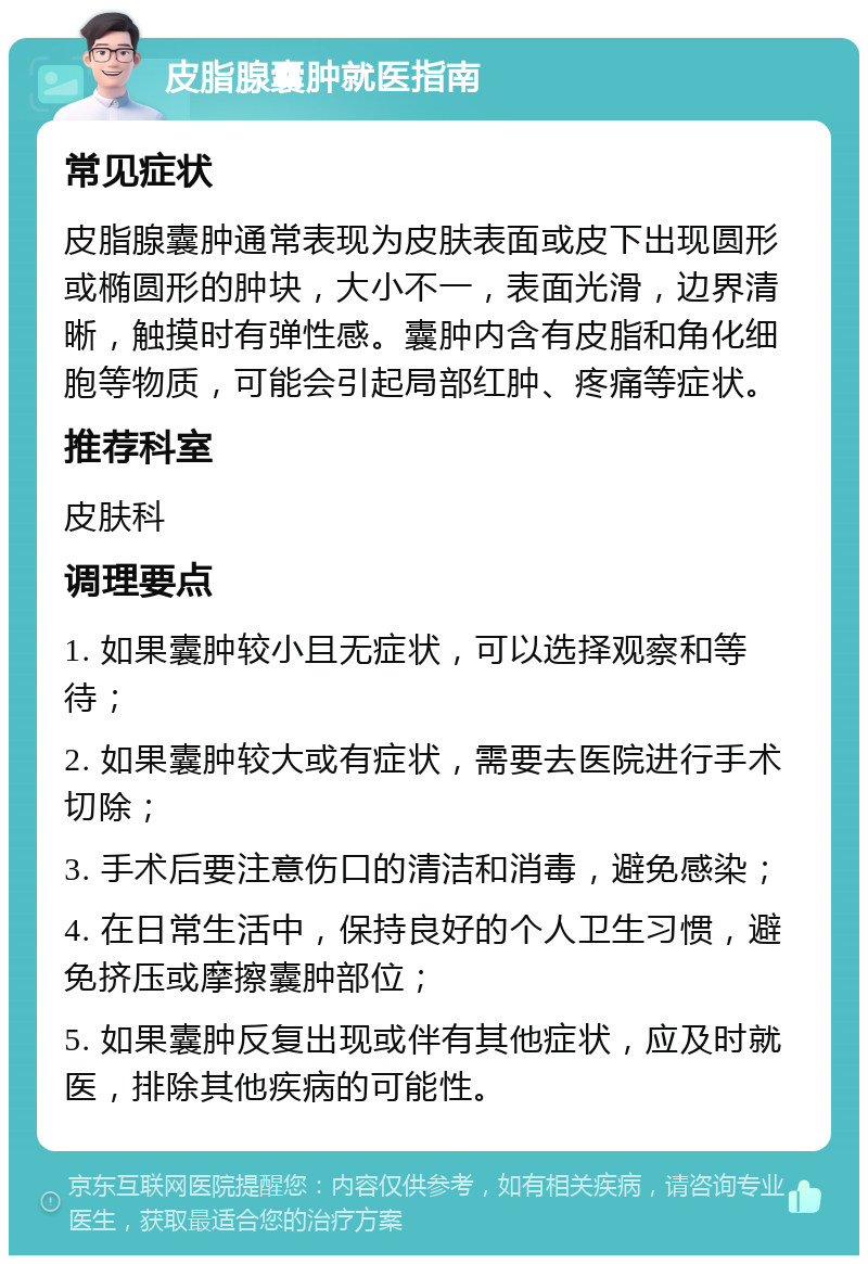 皮脂腺囊肿就医指南 常见症状 皮脂腺囊肿通常表现为皮肤表面或皮下出现圆形或椭圆形的肿块，大小不一，表面光滑，边界清晰，触摸时有弹性感。囊肿内含有皮脂和角化细胞等物质，可能会引起局部红肿、疼痛等症状。 推荐科室 皮肤科 调理要点 1. 如果囊肿较小且无症状，可以选择观察和等待； 2. 如果囊肿较大或有症状，需要去医院进行手术切除； 3. 手术后要注意伤口的清洁和消毒，避免感染； 4. 在日常生活中，保持良好的个人卫生习惯，避免挤压或摩擦囊肿部位； 5. 如果囊肿反复出现或伴有其他症状，应及时就医，排除其他疾病的可能性。