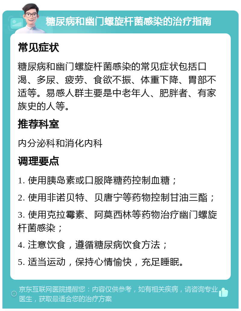 糖尿病和幽门螺旋杆菌感染的治疗指南 常见症状 糖尿病和幽门螺旋杆菌感染的常见症状包括口渴、多尿、疲劳、食欲不振、体重下降、胃部不适等。易感人群主要是中老年人、肥胖者、有家族史的人等。 推荐科室 内分泌科和消化内科 调理要点 1. 使用胰岛素或口服降糖药控制血糖； 2. 使用非诺贝特、贝唐宁等药物控制甘油三酯； 3. 使用克拉霉素、阿莫西林等药物治疗幽门螺旋杆菌感染； 4. 注意饮食，遵循糖尿病饮食方法； 5. 适当运动，保持心情愉快，充足睡眠。