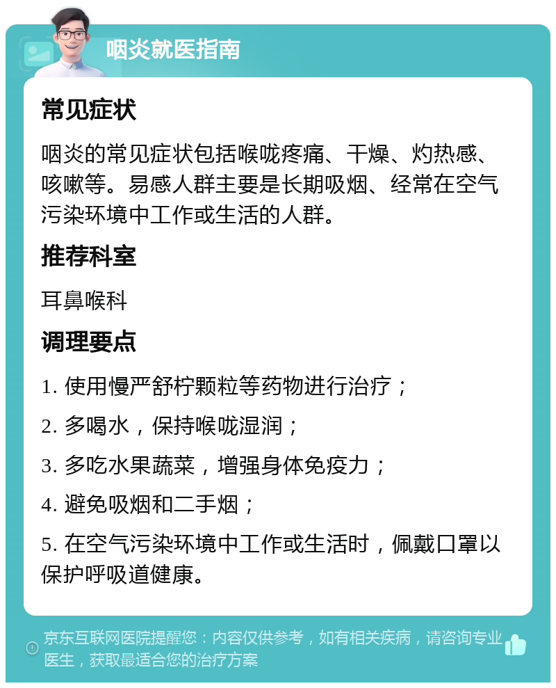 咽炎就医指南 常见症状 咽炎的常见症状包括喉咙疼痛、干燥、灼热感、咳嗽等。易感人群主要是长期吸烟、经常在空气污染环境中工作或生活的人群。 推荐科室 耳鼻喉科 调理要点 1. 使用慢严舒柠颗粒等药物进行治疗； 2. 多喝水，保持喉咙湿润； 3. 多吃水果蔬菜，增强身体免疫力； 4. 避免吸烟和二手烟； 5. 在空气污染环境中工作或生活时，佩戴口罩以保护呼吸道健康。