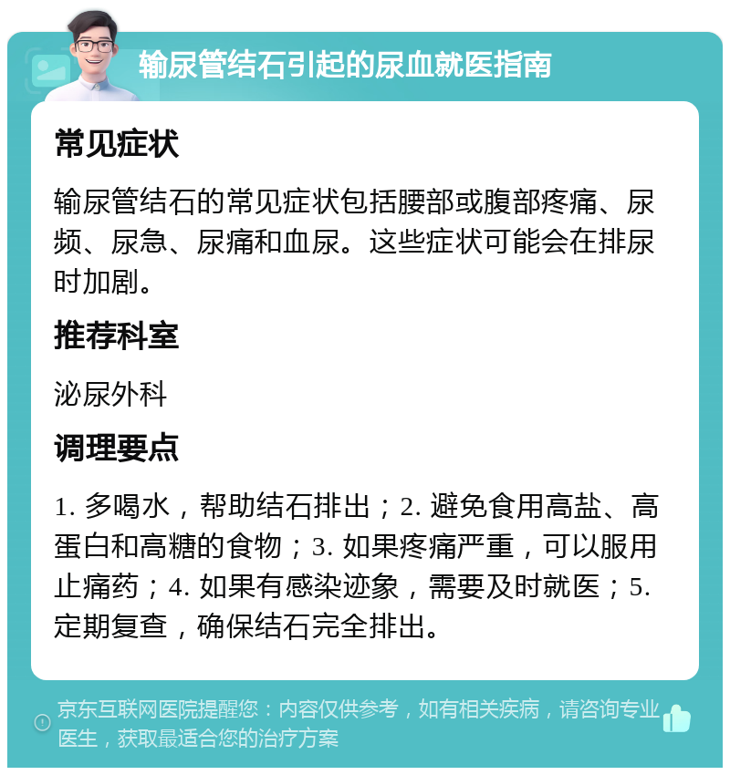 输尿管结石引起的尿血就医指南 常见症状 输尿管结石的常见症状包括腰部或腹部疼痛、尿频、尿急、尿痛和血尿。这些症状可能会在排尿时加剧。 推荐科室 泌尿外科 调理要点 1. 多喝水，帮助结石排出；2. 避免食用高盐、高蛋白和高糖的食物；3. 如果疼痛严重，可以服用止痛药；4. 如果有感染迹象，需要及时就医；5. 定期复查，确保结石完全排出。