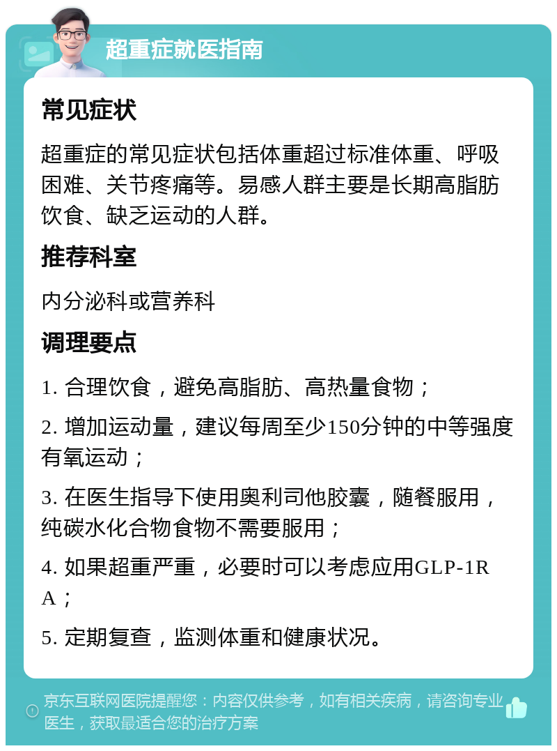 超重症就医指南 常见症状 超重症的常见症状包括体重超过标准体重、呼吸困难、关节疼痛等。易感人群主要是长期高脂肪饮食、缺乏运动的人群。 推荐科室 内分泌科或营养科 调理要点 1. 合理饮食，避免高脂肪、高热量食物； 2. 增加运动量，建议每周至少150分钟的中等强度有氧运动； 3. 在医生指导下使用奥利司他胶囊，随餐服用，纯碳水化合物食物不需要服用； 4. 如果超重严重，必要时可以考虑应用GLP-1RA； 5. 定期复查，监测体重和健康状况。