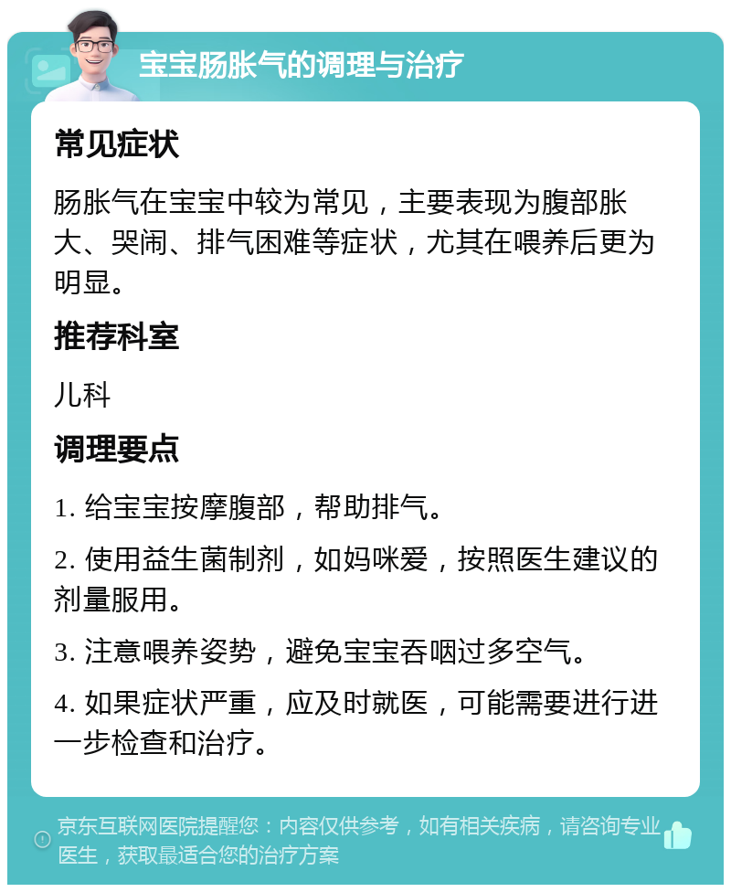 宝宝肠胀气的调理与治疗 常见症状 肠胀气在宝宝中较为常见，主要表现为腹部胀大、哭闹、排气困难等症状，尤其在喂养后更为明显。 推荐科室 儿科 调理要点 1. 给宝宝按摩腹部，帮助排气。 2. 使用益生菌制剂，如妈咪爱，按照医生建议的剂量服用。 3. 注意喂养姿势，避免宝宝吞咽过多空气。 4. 如果症状严重，应及时就医，可能需要进行进一步检查和治疗。