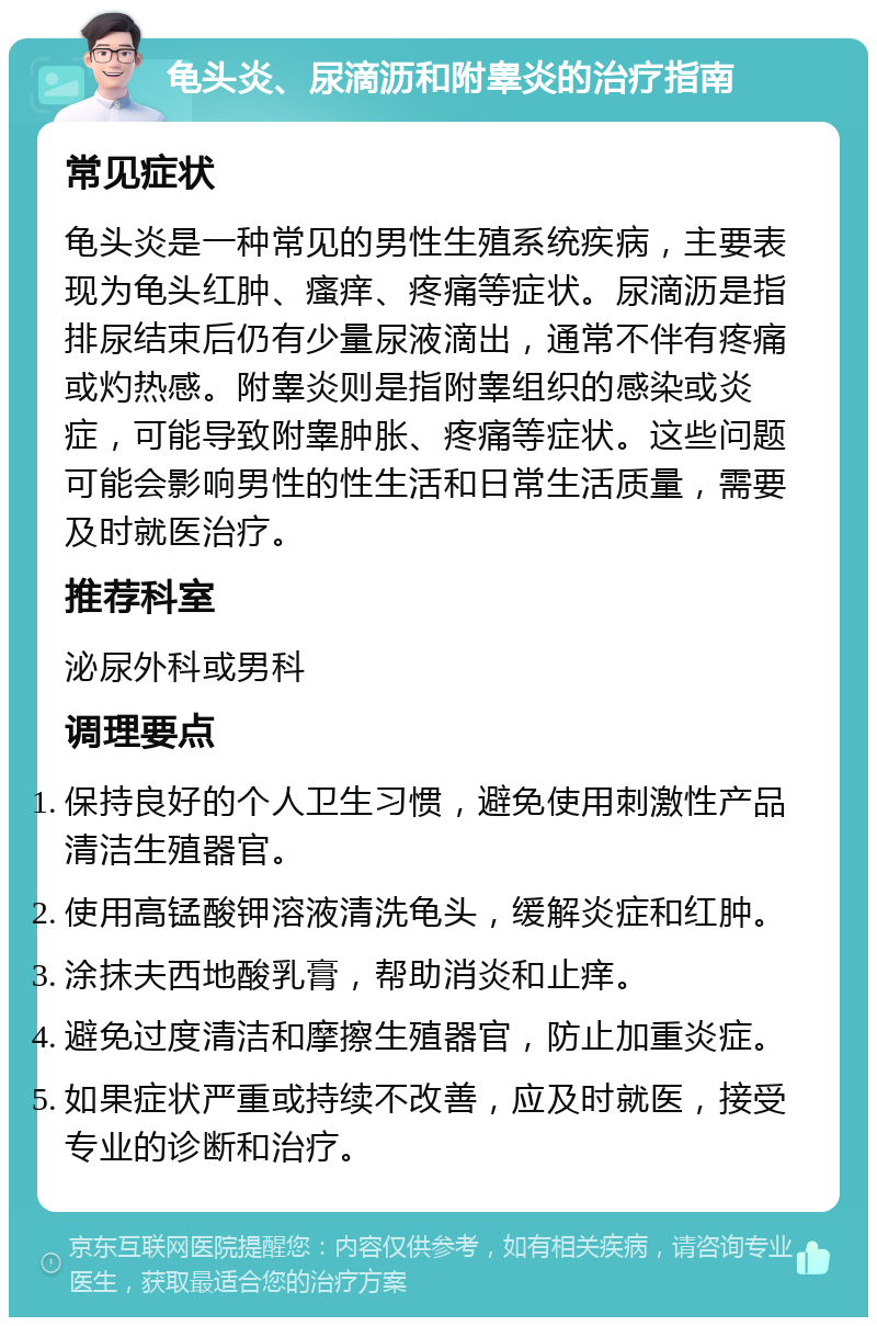 龟头炎、尿滴沥和附睾炎的治疗指南 常见症状 龟头炎是一种常见的男性生殖系统疾病，主要表现为龟头红肿、瘙痒、疼痛等症状。尿滴沥是指排尿结束后仍有少量尿液滴出，通常不伴有疼痛或灼热感。附睾炎则是指附睾组织的感染或炎症，可能导致附睾肿胀、疼痛等症状。这些问题可能会影响男性的性生活和日常生活质量，需要及时就医治疗。 推荐科室 泌尿外科或男科 调理要点 保持良好的个人卫生习惯，避免使用刺激性产品清洁生殖器官。 使用高锰酸钾溶液清洗龟头，缓解炎症和红肿。 涂抹夫西地酸乳膏，帮助消炎和止痒。 避免过度清洁和摩擦生殖器官，防止加重炎症。 如果症状严重或持续不改善，应及时就医，接受专业的诊断和治疗。