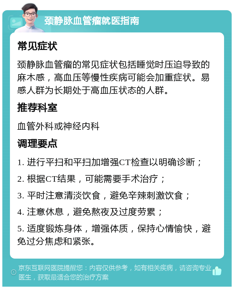 颈静脉血管瘤就医指南 常见症状 颈静脉血管瘤的常见症状包括睡觉时压迫导致的麻木感，高血压等慢性疾病可能会加重症状。易感人群为长期处于高血压状态的人群。 推荐科室 血管外科或神经内科 调理要点 1. 进行平扫和平扫加增强CT检查以明确诊断； 2. 根据CT结果，可能需要手术治疗； 3. 平时注意清淡饮食，避免辛辣刺激饮食； 4. 注意休息，避免熬夜及过度劳累； 5. 适度锻炼身体，增强体质，保持心情愉快，避免过分焦虑和紧张。