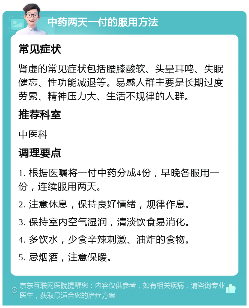 中药两天一付的服用方法 常见症状 肾虚的常见症状包括腰膝酸软、头晕耳鸣、失眠健忘、性功能减退等。易感人群主要是长期过度劳累、精神压力大、生活不规律的人群。 推荐科室 中医科 调理要点 1. 根据医嘱将一付中药分成4份，早晚各服用一份，连续服用两天。 2. 注意休息，保持良好情绪，规律作息。 3. 保持室内空气湿润，清淡饮食易消化。 4. 多饮水，少食辛辣刺激、油炸的食物。 5. 忌烟酒，注意保暖。