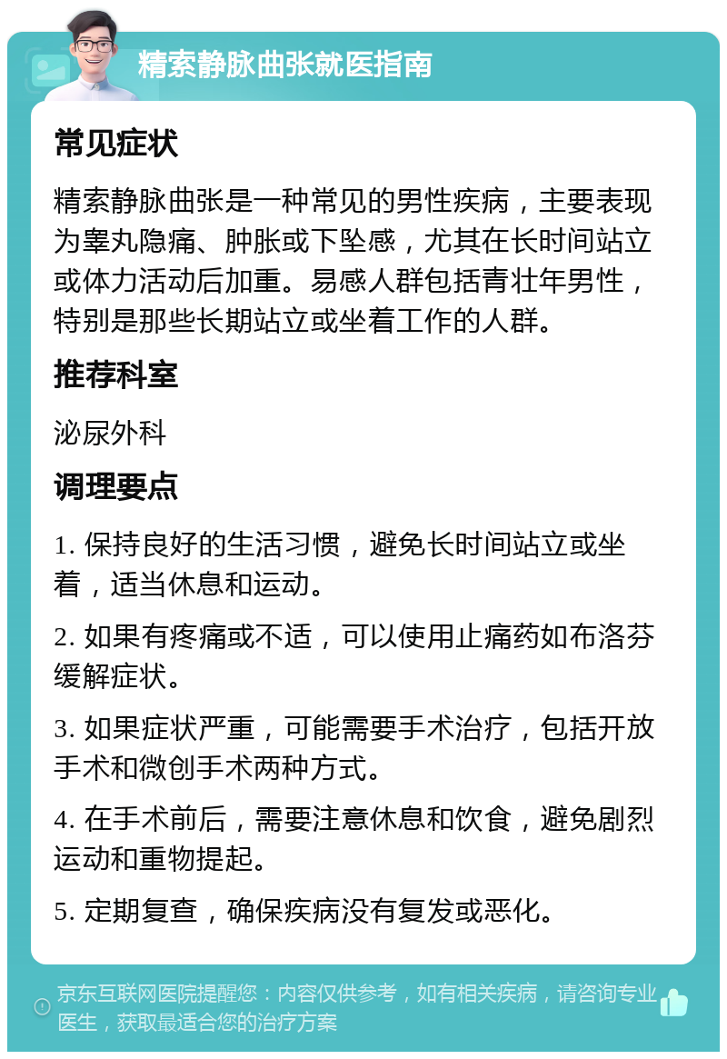 精索静脉曲张就医指南 常见症状 精索静脉曲张是一种常见的男性疾病，主要表现为睾丸隐痛、肿胀或下坠感，尤其在长时间站立或体力活动后加重。易感人群包括青壮年男性，特别是那些长期站立或坐着工作的人群。 推荐科室 泌尿外科 调理要点 1. 保持良好的生活习惯，避免长时间站立或坐着，适当休息和运动。 2. 如果有疼痛或不适，可以使用止痛药如布洛芬缓解症状。 3. 如果症状严重，可能需要手术治疗，包括开放手术和微创手术两种方式。 4. 在手术前后，需要注意休息和饮食，避免剧烈运动和重物提起。 5. 定期复查，确保疾病没有复发或恶化。