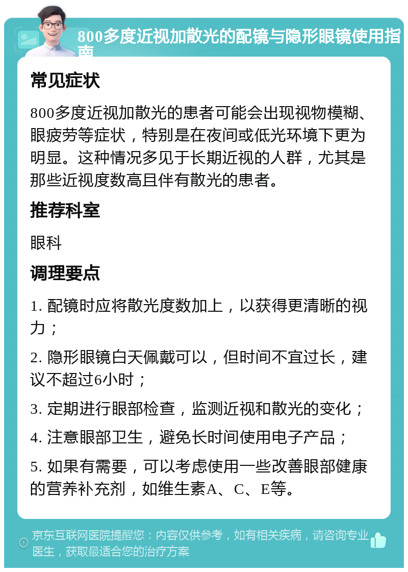 800多度近视加散光的配镜与隐形眼镜使用指南 常见症状 800多度近视加散光的患者可能会出现视物模糊、眼疲劳等症状，特别是在夜间或低光环境下更为明显。这种情况多见于长期近视的人群，尤其是那些近视度数高且伴有散光的患者。 推荐科室 眼科 调理要点 1. 配镜时应将散光度数加上，以获得更清晰的视力； 2. 隐形眼镜白天佩戴可以，但时间不宜过长，建议不超过6小时； 3. 定期进行眼部检查，监测近视和散光的变化； 4. 注意眼部卫生，避免长时间使用电子产品； 5. 如果有需要，可以考虑使用一些改善眼部健康的营养补充剂，如维生素A、C、E等。