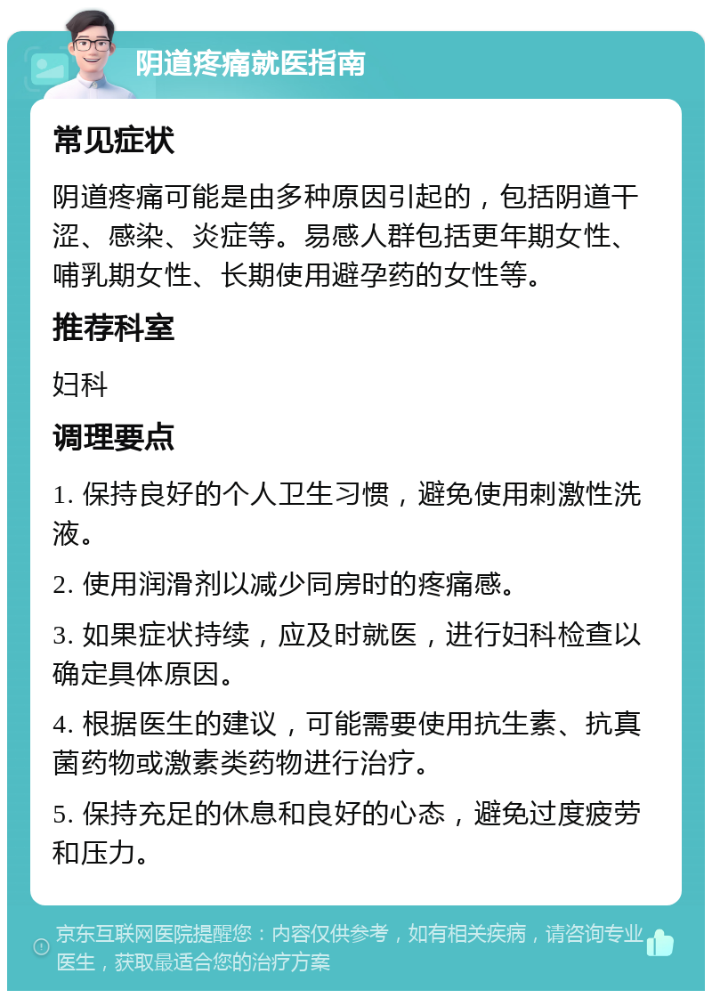 阴道疼痛就医指南 常见症状 阴道疼痛可能是由多种原因引起的，包括阴道干涩、感染、炎症等。易感人群包括更年期女性、哺乳期女性、长期使用避孕药的女性等。 推荐科室 妇科 调理要点 1. 保持良好的个人卫生习惯，避免使用刺激性洗液。 2. 使用润滑剂以减少同房时的疼痛感。 3. 如果症状持续，应及时就医，进行妇科检查以确定具体原因。 4. 根据医生的建议，可能需要使用抗生素、抗真菌药物或激素类药物进行治疗。 5. 保持充足的休息和良好的心态，避免过度疲劳和压力。