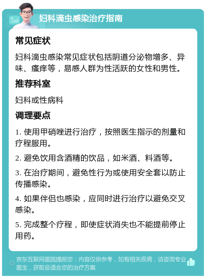 妇科滴虫感染治疗指南 常见症状 妇科滴虫感染常见症状包括阴道分泌物增多、异味、瘙痒等，易感人群为性活跃的女性和男性。 推荐科室 妇科或性病科 调理要点 1. 使用甲硝唑进行治疗，按照医生指示的剂量和疗程服用。 2. 避免饮用含酒精的饮品，如米酒、料酒等。 3. 在治疗期间，避免性行为或使用安全套以防止传播感染。 4. 如果伴侣也感染，应同时进行治疗以避免交叉感染。 5. 完成整个疗程，即使症状消失也不能提前停止用药。