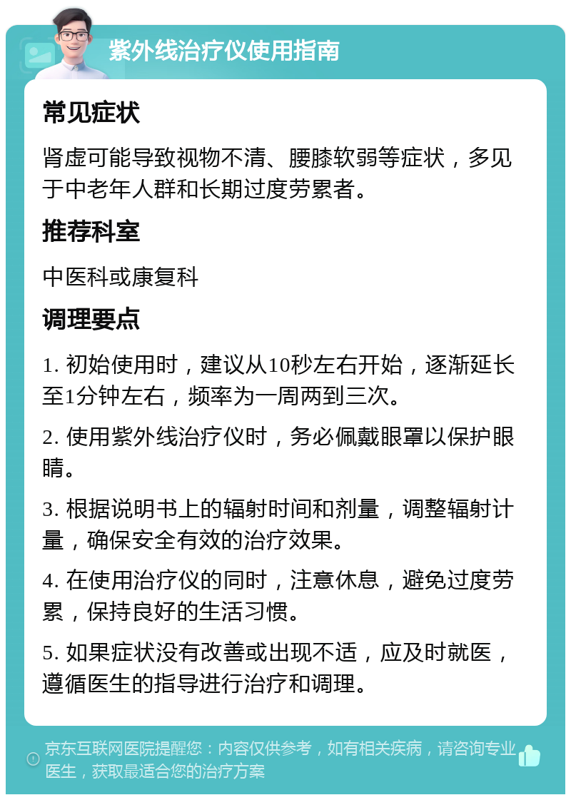 紫外线治疗仪使用指南 常见症状 肾虚可能导致视物不清、腰膝软弱等症状，多见于中老年人群和长期过度劳累者。 推荐科室 中医科或康复科 调理要点 1. 初始使用时，建议从10秒左右开始，逐渐延长至1分钟左右，频率为一周两到三次。 2. 使用紫外线治疗仪时，务必佩戴眼罩以保护眼睛。 3. 根据说明书上的辐射时间和剂量，调整辐射计量，确保安全有效的治疗效果。 4. 在使用治疗仪的同时，注意休息，避免过度劳累，保持良好的生活习惯。 5. 如果症状没有改善或出现不适，应及时就医，遵循医生的指导进行治疗和调理。