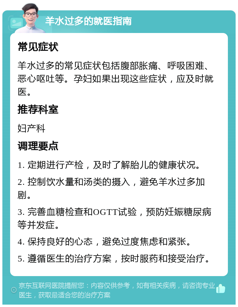 羊水过多的就医指南 常见症状 羊水过多的常见症状包括腹部胀痛、呼吸困难、恶心呕吐等。孕妇如果出现这些症状，应及时就医。 推荐科室 妇产科 调理要点 1. 定期进行产检，及时了解胎儿的健康状况。 2. 控制饮水量和汤类的摄入，避免羊水过多加剧。 3. 完善血糖检查和OGTT试验，预防妊娠糖尿病等并发症。 4. 保持良好的心态，避免过度焦虑和紧张。 5. 遵循医生的治疗方案，按时服药和接受治疗。