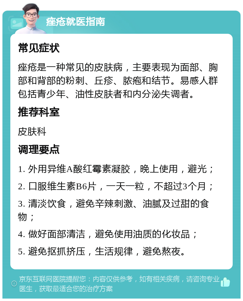 痤疮就医指南 常见症状 痤疮是一种常见的皮肤病，主要表现为面部、胸部和背部的粉刺、丘疹、脓疱和结节。易感人群包括青少年、油性皮肤者和内分泌失调者。 推荐科室 皮肤科 调理要点 1. 外用异维A酸红霉素凝胶，晚上使用，避光； 2. 口服维生素B6片，一天一粒，不超过3个月； 3. 清淡饮食，避免辛辣刺激、油腻及过甜的食物； 4. 做好面部清洁，避免使用油质的化妆品； 5. 避免抠抓挤压，生活规律，避免熬夜。