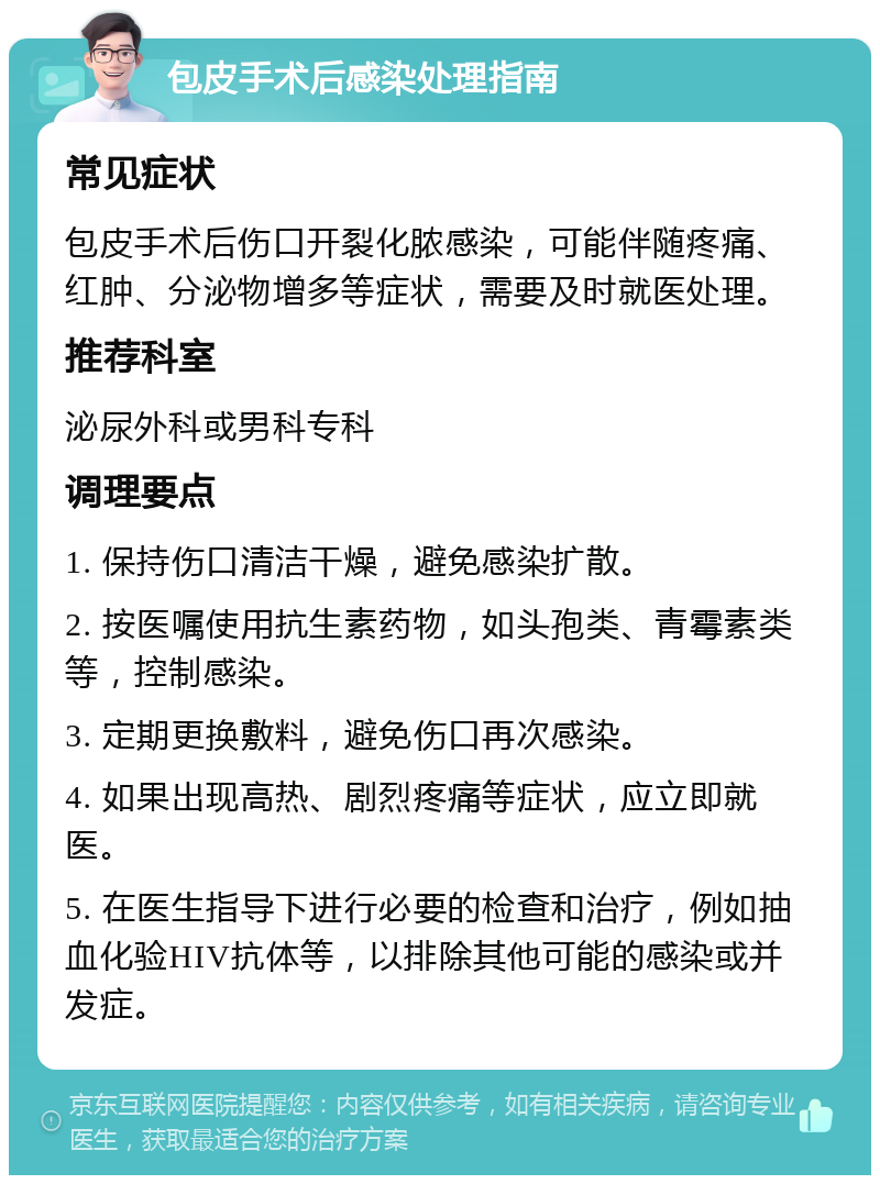 包皮手术后感染处理指南 常见症状 包皮手术后伤口开裂化脓感染，可能伴随疼痛、红肿、分泌物增多等症状，需要及时就医处理。 推荐科室 泌尿外科或男科专科 调理要点 1. 保持伤口清洁干燥，避免感染扩散。 2. 按医嘱使用抗生素药物，如头孢类、青霉素类等，控制感染。 3. 定期更换敷料，避免伤口再次感染。 4. 如果出现高热、剧烈疼痛等症状，应立即就医。 5. 在医生指导下进行必要的检查和治疗，例如抽血化验HIV抗体等，以排除其他可能的感染或并发症。