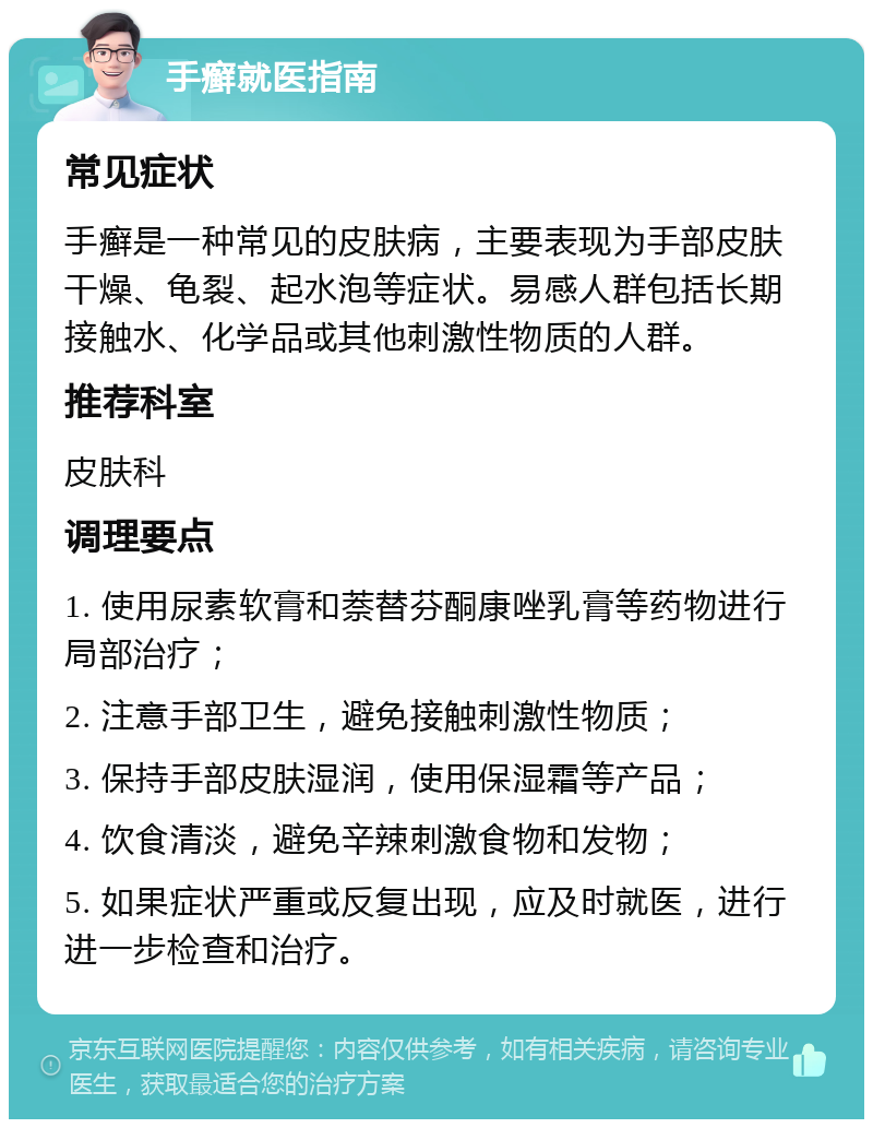 手癣就医指南 常见症状 手癣是一种常见的皮肤病，主要表现为手部皮肤干燥、龟裂、起水泡等症状。易感人群包括长期接触水、化学品或其他刺激性物质的人群。 推荐科室 皮肤科 调理要点 1. 使用尿素软膏和萘替芬酮康唑乳膏等药物进行局部治疗； 2. 注意手部卫生，避免接触刺激性物质； 3. 保持手部皮肤湿润，使用保湿霜等产品； 4. 饮食清淡，避免辛辣刺激食物和发物； 5. 如果症状严重或反复出现，应及时就医，进行进一步检查和治疗。