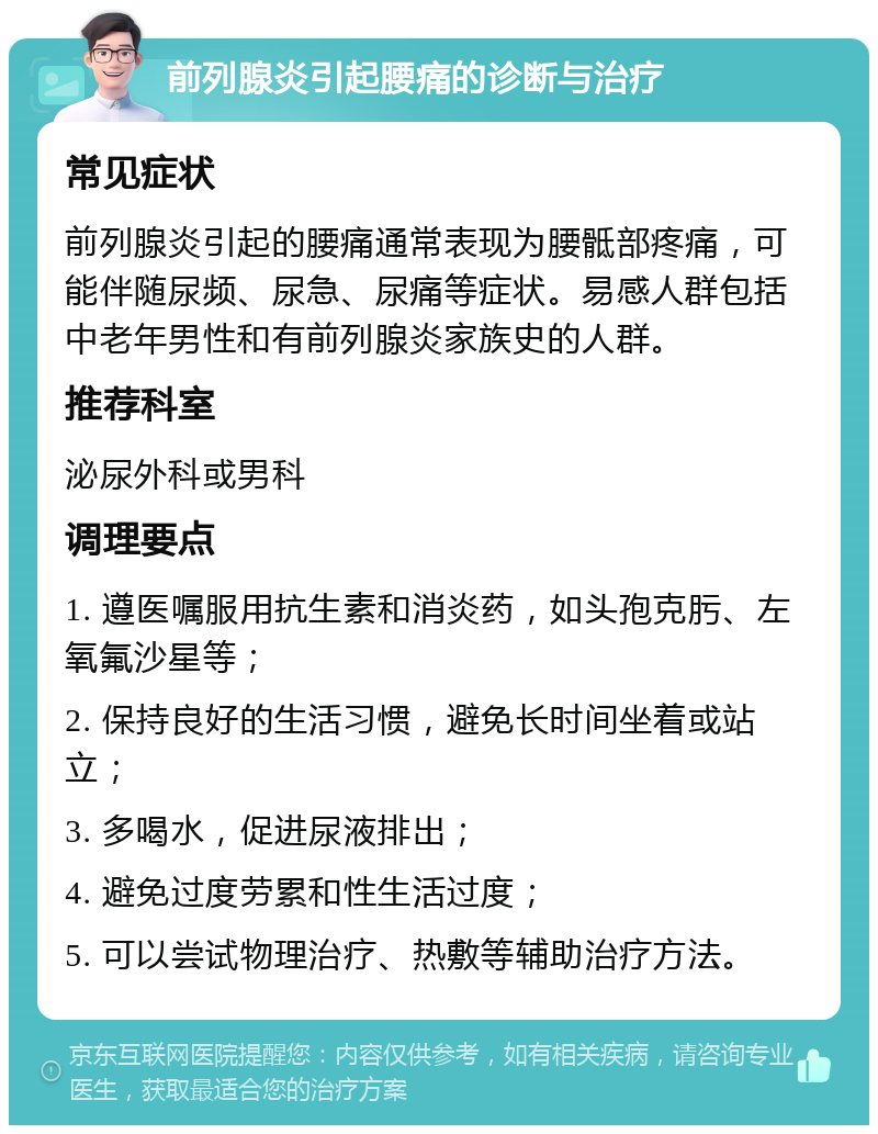 前列腺炎引起腰痛的诊断与治疗 常见症状 前列腺炎引起的腰痛通常表现为腰骶部疼痛，可能伴随尿频、尿急、尿痛等症状。易感人群包括中老年男性和有前列腺炎家族史的人群。 推荐科室 泌尿外科或男科 调理要点 1. 遵医嘱服用抗生素和消炎药，如头孢克肟、左氧氟沙星等； 2. 保持良好的生活习惯，避免长时间坐着或站立； 3. 多喝水，促进尿液排出； 4. 避免过度劳累和性生活过度； 5. 可以尝试物理治疗、热敷等辅助治疗方法。