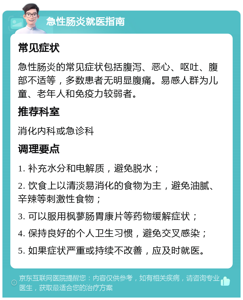 急性肠炎就医指南 常见症状 急性肠炎的常见症状包括腹泻、恶心、呕吐、腹部不适等，多数患者无明显腹痛。易感人群为儿童、老年人和免疫力较弱者。 推荐科室 消化内科或急诊科 调理要点 1. 补充水分和电解质，避免脱水； 2. 饮食上以清淡易消化的食物为主，避免油腻、辛辣等刺激性食物； 3. 可以服用枫蓼肠胃康片等药物缓解症状； 4. 保持良好的个人卫生习惯，避免交叉感染； 5. 如果症状严重或持续不改善，应及时就医。