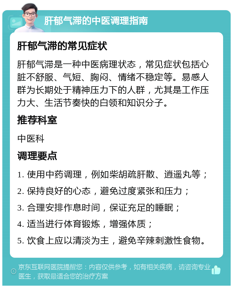 肝郁气滞的中医调理指南 肝郁气滞的常见症状 肝郁气滞是一种中医病理状态，常见症状包括心脏不舒服、气短、胸闷、情绪不稳定等。易感人群为长期处于精神压力下的人群，尤其是工作压力大、生活节奏快的白领和知识分子。 推荐科室 中医科 调理要点 1. 使用中药调理，例如柴胡疏肝散、逍遥丸等； 2. 保持良好的心态，避免过度紧张和压力； 3. 合理安排作息时间，保证充足的睡眠； 4. 适当进行体育锻炼，增强体质； 5. 饮食上应以清淡为主，避免辛辣刺激性食物。