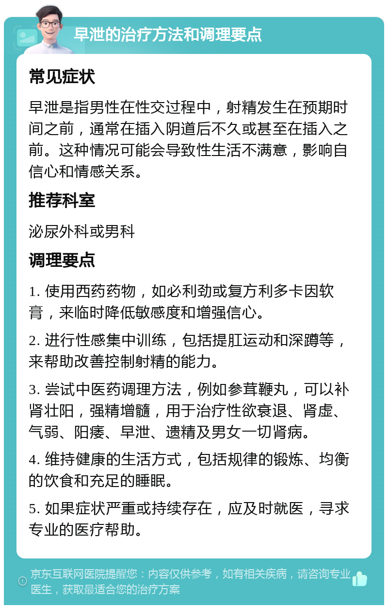 早泄的治疗方法和调理要点 常见症状 早泄是指男性在性交过程中，射精发生在预期时间之前，通常在插入阴道后不久或甚至在插入之前。这种情况可能会导致性生活不满意，影响自信心和情感关系。 推荐科室 泌尿外科或男科 调理要点 1. 使用西药药物，如必利劲或复方利多卡因软膏，来临时降低敏感度和增强信心。 2. 进行性感集中训练，包括提肛运动和深蹲等，来帮助改善控制射精的能力。 3. 尝试中医药调理方法，例如参茸鞭丸，可以补肾壮阳，强精增髓，用于治疗性欲衰退、肾虚、气弱、阳痿、早泄、遗精及男女一切肾病。 4. 维持健康的生活方式，包括规律的锻炼、均衡的饮食和充足的睡眠。 5. 如果症状严重或持续存在，应及时就医，寻求专业的医疗帮助。