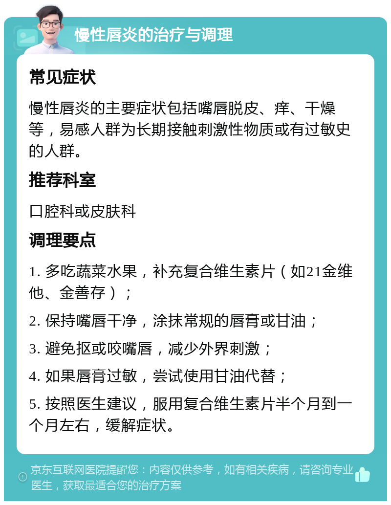 慢性唇炎的治疗与调理 常见症状 慢性唇炎的主要症状包括嘴唇脱皮、痒、干燥等，易感人群为长期接触刺激性物质或有过敏史的人群。 推荐科室 口腔科或皮肤科 调理要点 1. 多吃蔬菜水果，补充复合维生素片（如21金维他、金善存）； 2. 保持嘴唇干净，涂抹常规的唇膏或甘油； 3. 避免抠或咬嘴唇，减少外界刺激； 4. 如果唇膏过敏，尝试使用甘油代替； 5. 按照医生建议，服用复合维生素片半个月到一个月左右，缓解症状。