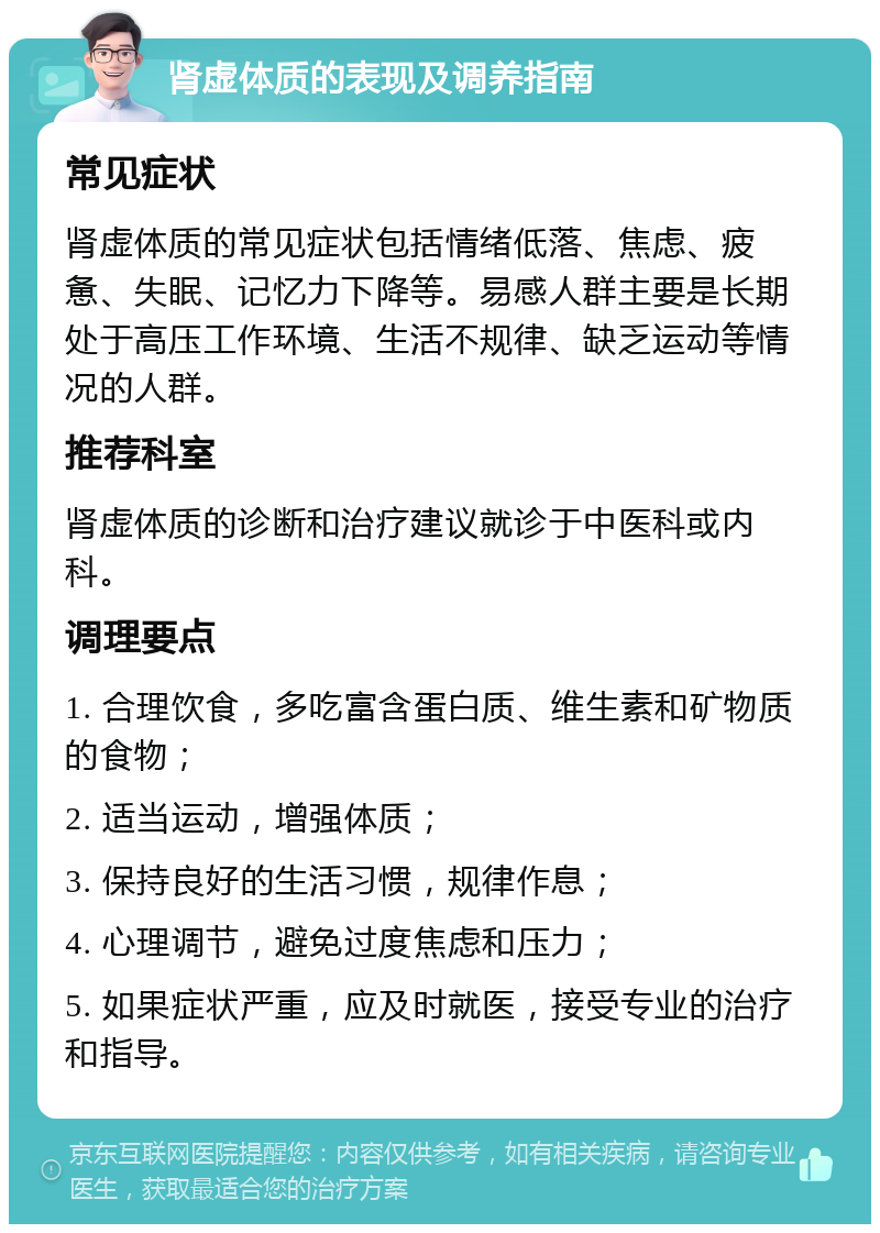 肾虚体质的表现及调养指南 常见症状 肾虚体质的常见症状包括情绪低落、焦虑、疲惫、失眠、记忆力下降等。易感人群主要是长期处于高压工作环境、生活不规律、缺乏运动等情况的人群。 推荐科室 肾虚体质的诊断和治疗建议就诊于中医科或内科。 调理要点 1. 合理饮食，多吃富含蛋白质、维生素和矿物质的食物； 2. 适当运动，增强体质； 3. 保持良好的生活习惯，规律作息； 4. 心理调节，避免过度焦虑和压力； 5. 如果症状严重，应及时就医，接受专业的治疗和指导。