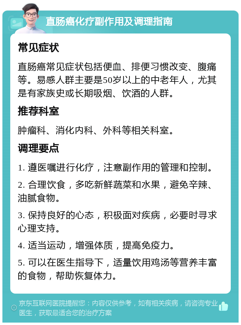 直肠癌化疗副作用及调理指南 常见症状 直肠癌常见症状包括便血、排便习惯改变、腹痛等。易感人群主要是50岁以上的中老年人，尤其是有家族史或长期吸烟、饮酒的人群。 推荐科室 肿瘤科、消化内科、外科等相关科室。 调理要点 1. 遵医嘱进行化疗，注意副作用的管理和控制。 2. 合理饮食，多吃新鲜蔬菜和水果，避免辛辣、油腻食物。 3. 保持良好的心态，积极面对疾病，必要时寻求心理支持。 4. 适当运动，增强体质，提高免疫力。 5. 可以在医生指导下，适量饮用鸡汤等营养丰富的食物，帮助恢复体力。