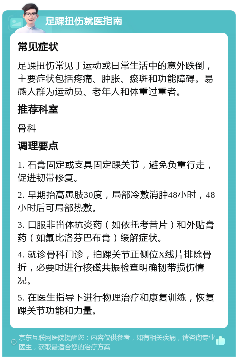 足踝扭伤就医指南 常见症状 足踝扭伤常见于运动或日常生活中的意外跌倒，主要症状包括疼痛、肿胀、瘀斑和功能障碍。易感人群为运动员、老年人和体重过重者。 推荐科室 骨科 调理要点 1. 石膏固定或支具固定踝关节，避免负重行走，促进韧带修复。 2. 早期抬高患肢30度，局部冷敷消肿48小时，48小时后可局部热敷。 3. 口服非甾体抗炎药（如依托考昔片）和外贴膏药（如氟比洛芬巴布膏）缓解症状。 4. 就诊骨科门诊，拍踝关节正侧位X线片排除骨折，必要时进行核磁共振检查明确韧带损伤情况。 5. 在医生指导下进行物理治疗和康复训练，恢复踝关节功能和力量。