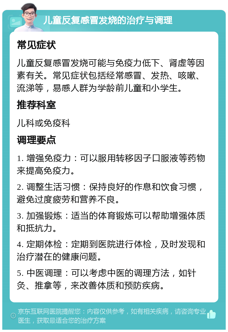 儿童反复感冒发烧的治疗与调理 常见症状 儿童反复感冒发烧可能与免疫力低下、肾虚等因素有关。常见症状包括经常感冒、发热、咳嗽、流涕等，易感人群为学龄前儿童和小学生。 推荐科室 儿科或免疫科 调理要点 1. 增强免疫力：可以服用转移因子口服液等药物来提高免疫力。 2. 调整生活习惯：保持良好的作息和饮食习惯，避免过度疲劳和营养不良。 3. 加强锻炼：适当的体育锻炼可以帮助增强体质和抵抗力。 4. 定期体检：定期到医院进行体检，及时发现和治疗潜在的健康问题。 5. 中医调理：可以考虑中医的调理方法，如针灸、推拿等，来改善体质和预防疾病。