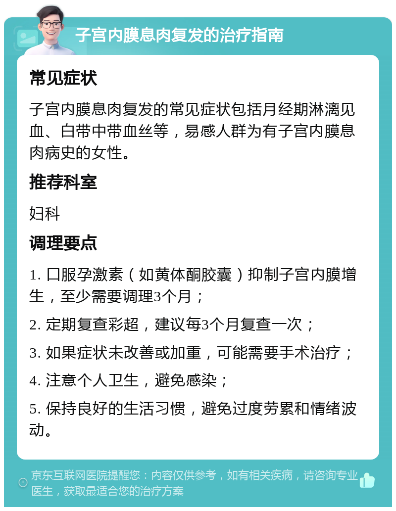 子宫内膜息肉复发的治疗指南 常见症状 子宫内膜息肉复发的常见症状包括月经期淋漓见血、白带中带血丝等，易感人群为有子宫内膜息肉病史的女性。 推荐科室 妇科 调理要点 1. 口服孕激素（如黄体酮胶囊）抑制子宫内膜增生，至少需要调理3个月； 2. 定期复查彩超，建议每3个月复查一次； 3. 如果症状未改善或加重，可能需要手术治疗； 4. 注意个人卫生，避免感染； 5. 保持良好的生活习惯，避免过度劳累和情绪波动。