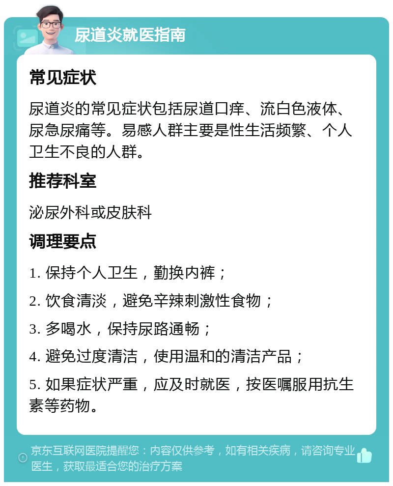 尿道炎就医指南 常见症状 尿道炎的常见症状包括尿道口痒、流白色液体、尿急尿痛等。易感人群主要是性生活频繁、个人卫生不良的人群。 推荐科室 泌尿外科或皮肤科 调理要点 1. 保持个人卫生，勤换内裤； 2. 饮食清淡，避免辛辣刺激性食物； 3. 多喝水，保持尿路通畅； 4. 避免过度清洁，使用温和的清洁产品； 5. 如果症状严重，应及时就医，按医嘱服用抗生素等药物。