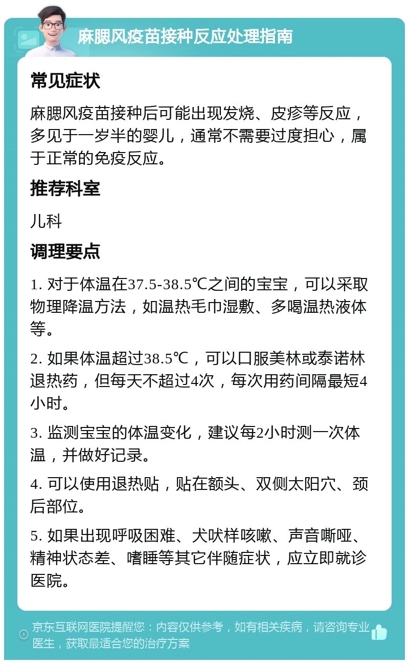 麻腮风疫苗接种反应处理指南 常见症状 麻腮风疫苗接种后可能出现发烧、皮疹等反应，多见于一岁半的婴儿，通常不需要过度担心，属于正常的免疫反应。 推荐科室 儿科 调理要点 1. 对于体温在37.5-38.5℃之间的宝宝，可以采取物理降温方法，如温热毛巾湿敷、多喝温热液体等。 2. 如果体温超过38.5℃，可以口服美林或泰诺林退热药，但每天不超过4次，每次用药间隔最短4小时。 3. 监测宝宝的体温变化，建议每2小时测一次体温，并做好记录。 4. 可以使用退热贴，贴在额头、双侧太阳穴、颈后部位。 5. 如果出现呼吸困难、犬吠样咳嗽、声音嘶哑、精神状态差、嗜睡等其它伴随症状，应立即就诊医院。