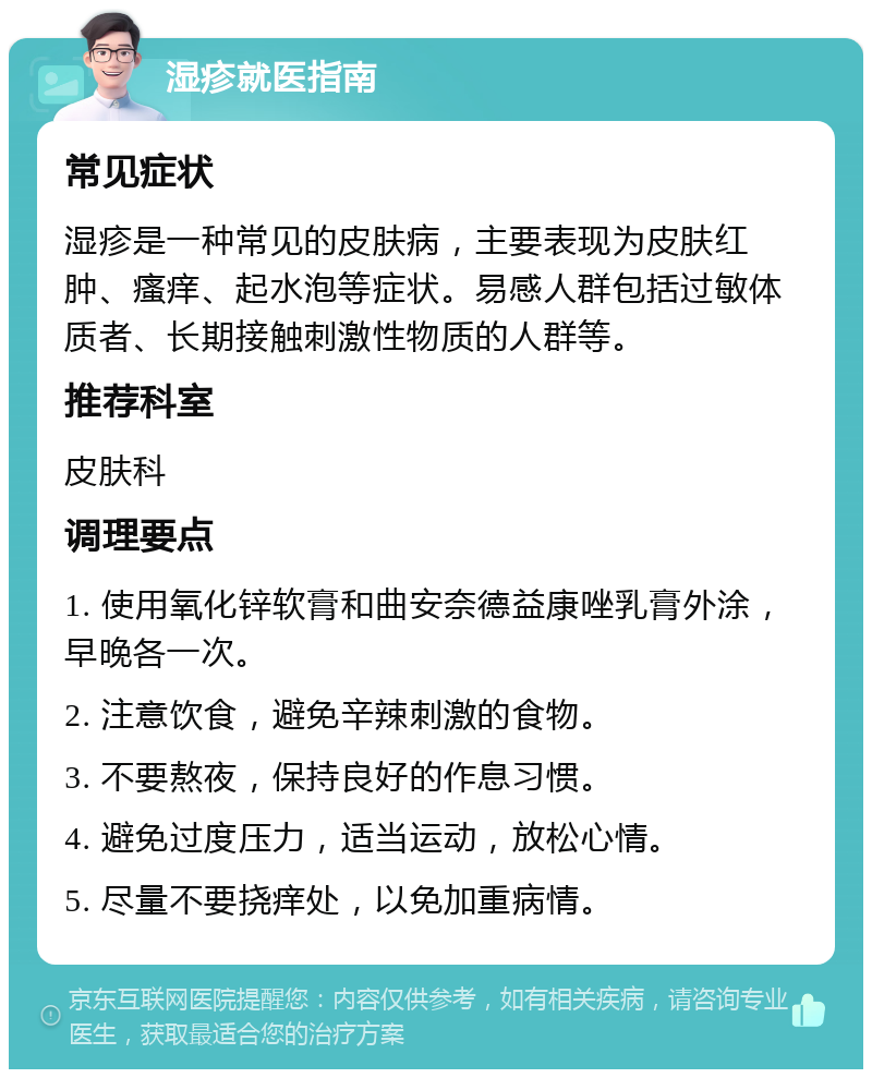 湿疹就医指南 常见症状 湿疹是一种常见的皮肤病，主要表现为皮肤红肿、瘙痒、起水泡等症状。易感人群包括过敏体质者、长期接触刺激性物质的人群等。 推荐科室 皮肤科 调理要点 1. 使用氧化锌软膏和曲安奈德益康唑乳膏外涂，早晚各一次。 2. 注意饮食，避免辛辣刺激的食物。 3. 不要熬夜，保持良好的作息习惯。 4. 避免过度压力，适当运动，放松心情。 5. 尽量不要挠痒处，以免加重病情。