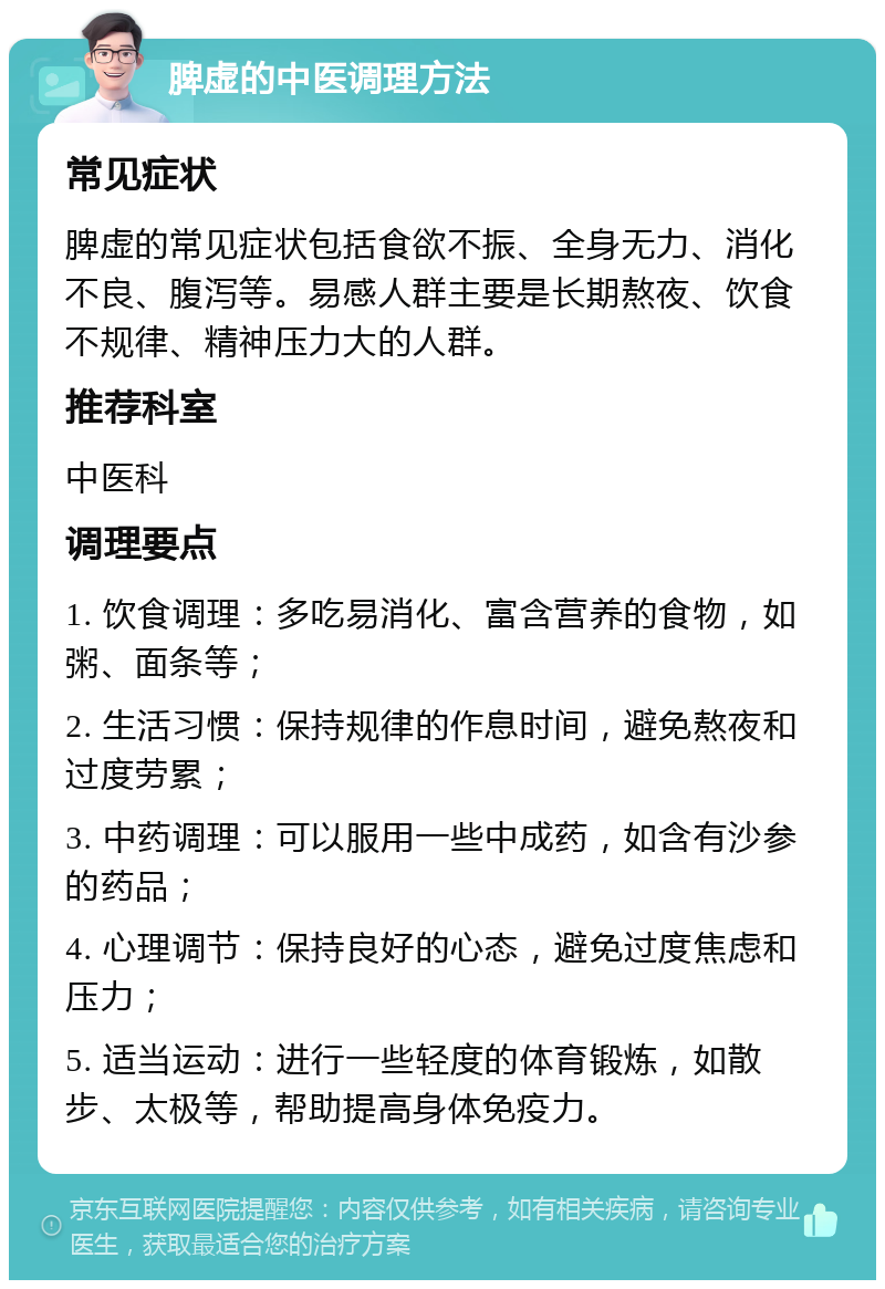 脾虚的中医调理方法 常见症状 脾虚的常见症状包括食欲不振、全身无力、消化不良、腹泻等。易感人群主要是长期熬夜、饮食不规律、精神压力大的人群。 推荐科室 中医科 调理要点 1. 饮食调理：多吃易消化、富含营养的食物，如粥、面条等； 2. 生活习惯：保持规律的作息时间，避免熬夜和过度劳累； 3. 中药调理：可以服用一些中成药，如含有沙参的药品； 4. 心理调节：保持良好的心态，避免过度焦虑和压力； 5. 适当运动：进行一些轻度的体育锻炼，如散步、太极等，帮助提高身体免疫力。