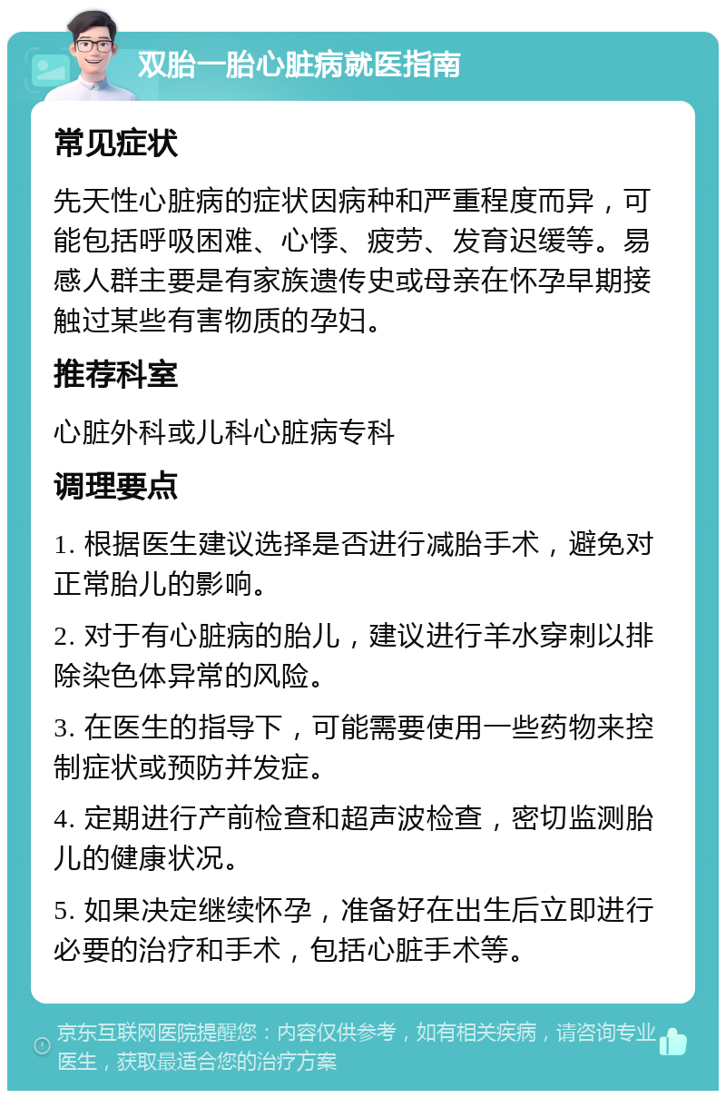 双胎一胎心脏病就医指南 常见症状 先天性心脏病的症状因病种和严重程度而异，可能包括呼吸困难、心悸、疲劳、发育迟缓等。易感人群主要是有家族遗传史或母亲在怀孕早期接触过某些有害物质的孕妇。 推荐科室 心脏外科或儿科心脏病专科 调理要点 1. 根据医生建议选择是否进行减胎手术，避免对正常胎儿的影响。 2. 对于有心脏病的胎儿，建议进行羊水穿刺以排除染色体异常的风险。 3. 在医生的指导下，可能需要使用一些药物来控制症状或预防并发症。 4. 定期进行产前检查和超声波检查，密切监测胎儿的健康状况。 5. 如果决定继续怀孕，准备好在出生后立即进行必要的治疗和手术，包括心脏手术等。