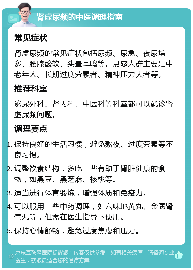 肾虚尿频的中医调理指南 常见症状 肾虚尿频的常见症状包括尿频、尿急、夜尿增多、腰膝酸软、头晕耳鸣等。易感人群主要是中老年人、长期过度劳累者、精神压力大者等。 推荐科室 泌尿外科、肾内科、中医科等科室都可以就诊肾虚尿频问题。 调理要点 保持良好的生活习惯，避免熬夜、过度劳累等不良习惯。 调整饮食结构，多吃一些有助于肾脏健康的食物，如黑豆、黑芝麻、核桃等。 适当进行体育锻炼，增强体质和免疫力。 可以服用一些中药调理，如六味地黄丸、金匮肾气丸等，但需在医生指导下使用。 保持心情舒畅，避免过度焦虑和压力。