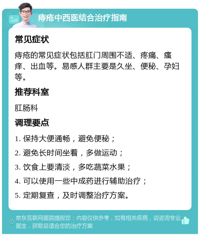 痔疮中西医结合治疗指南 常见症状 痔疮的常见症状包括肛门周围不适、疼痛、瘙痒、出血等。易感人群主要是久坐、便秘、孕妇等。 推荐科室 肛肠科 调理要点 1. 保持大便通畅，避免便秘； 2. 避免长时间坐着，多做运动； 3. 饮食上要清淡，多吃蔬菜水果； 4. 可以使用一些中成药进行辅助治疗； 5. 定期复查，及时调整治疗方案。