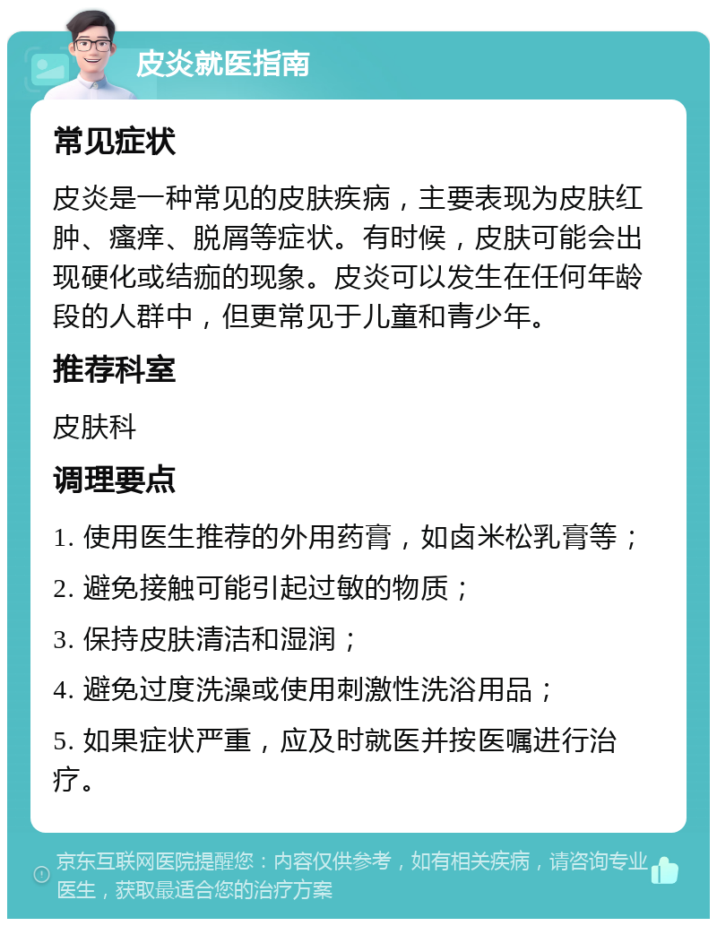 皮炎就医指南 常见症状 皮炎是一种常见的皮肤疾病，主要表现为皮肤红肿、瘙痒、脱屑等症状。有时候，皮肤可能会出现硬化或结痂的现象。皮炎可以发生在任何年龄段的人群中，但更常见于儿童和青少年。 推荐科室 皮肤科 调理要点 1. 使用医生推荐的外用药膏，如卤米松乳膏等； 2. 避免接触可能引起过敏的物质； 3. 保持皮肤清洁和湿润； 4. 避免过度洗澡或使用刺激性洗浴用品； 5. 如果症状严重，应及时就医并按医嘱进行治疗。