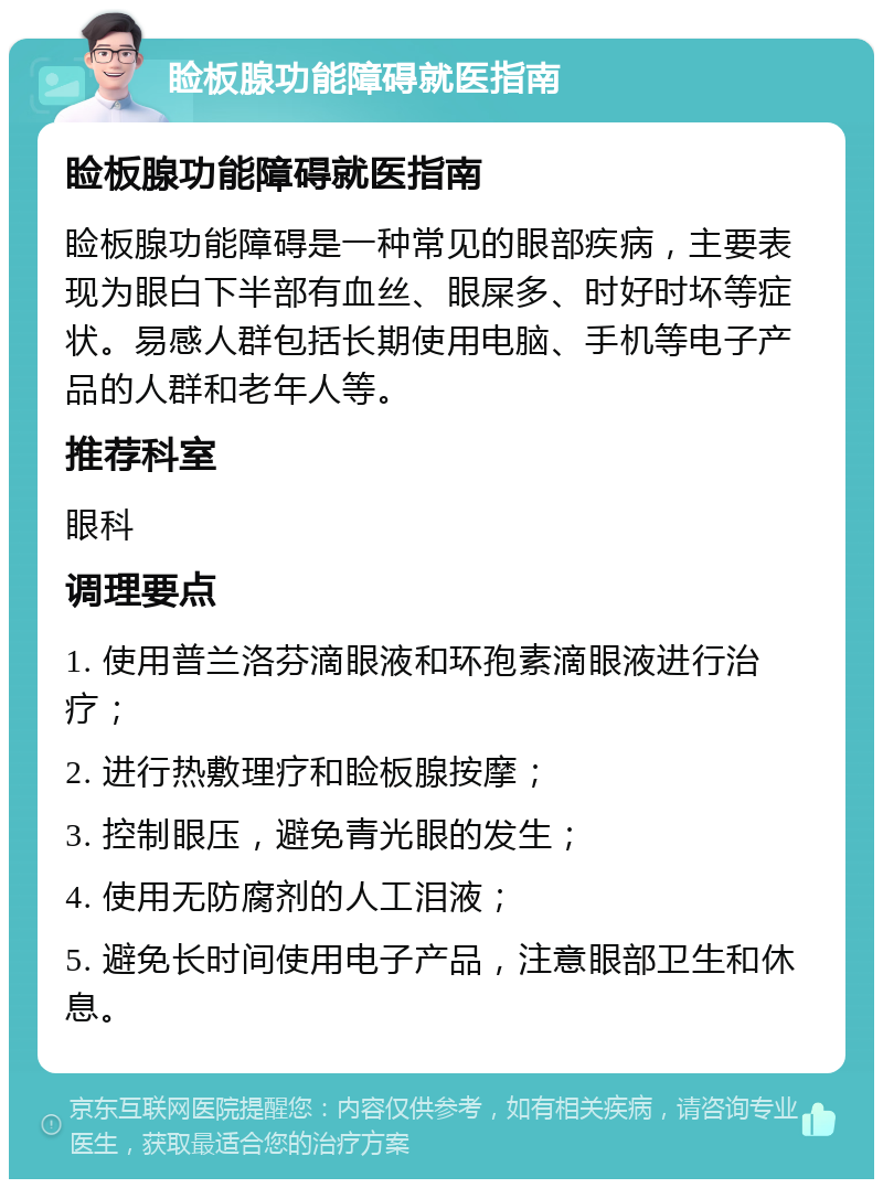 睑板腺功能障碍就医指南 睑板腺功能障碍就医指南 睑板腺功能障碍是一种常见的眼部疾病，主要表现为眼白下半部有血丝、眼屎多、时好时坏等症状。易感人群包括长期使用电脑、手机等电子产品的人群和老年人等。 推荐科室 眼科 调理要点 1. 使用普兰洛芬滴眼液和环孢素滴眼液进行治疗； 2. 进行热敷理疗和睑板腺按摩； 3. 控制眼压，避免青光眼的发生； 4. 使用无防腐剂的人工泪液； 5. 避免长时间使用电子产品，注意眼部卫生和休息。