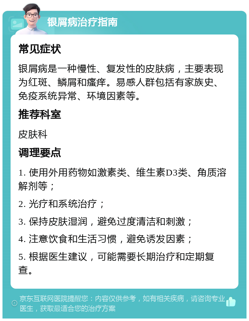 银屑病治疗指南 常见症状 银屑病是一种慢性、复发性的皮肤病，主要表现为红斑、鳞屑和瘙痒。易感人群包括有家族史、免疫系统异常、环境因素等。 推荐科室 皮肤科 调理要点 1. 使用外用药物如激素类、维生素D3类、角质溶解剂等； 2. 光疗和系统治疗； 3. 保持皮肤湿润，避免过度清洁和刺激； 4. 注意饮食和生活习惯，避免诱发因素； 5. 根据医生建议，可能需要长期治疗和定期复查。