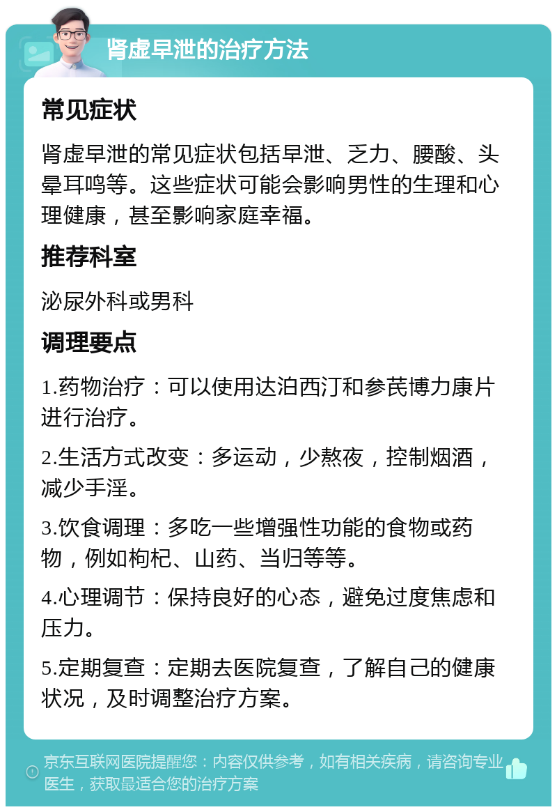 肾虚早泄的治疗方法 常见症状 肾虚早泄的常见症状包括早泄、乏力、腰酸、头晕耳鸣等。这些症状可能会影响男性的生理和心理健康，甚至影响家庭幸福。 推荐科室 泌尿外科或男科 调理要点 1.药物治疗：可以使用达泊西汀和参芪博力康片进行治疗。 2.生活方式改变：多运动，少熬夜，控制烟酒，减少手淫。 3.饮食调理：多吃一些增强性功能的食物或药物，例如枸杞、山药、当归等等。 4.心理调节：保持良好的心态，避免过度焦虑和压力。 5.定期复查：定期去医院复查，了解自己的健康状况，及时调整治疗方案。