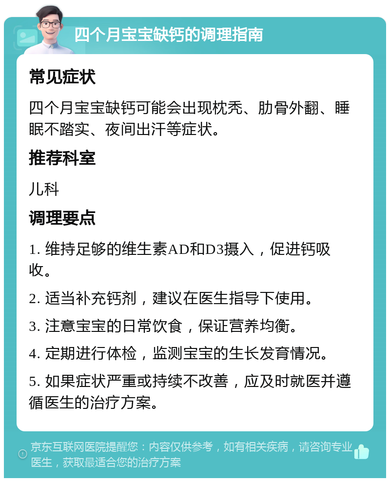 四个月宝宝缺钙的调理指南 常见症状 四个月宝宝缺钙可能会出现枕秃、肋骨外翻、睡眠不踏实、夜间出汗等症状。 推荐科室 儿科 调理要点 1. 维持足够的维生素AD和D3摄入，促进钙吸收。 2. 适当补充钙剂，建议在医生指导下使用。 3. 注意宝宝的日常饮食，保证营养均衡。 4. 定期进行体检，监测宝宝的生长发育情况。 5. 如果症状严重或持续不改善，应及时就医并遵循医生的治疗方案。