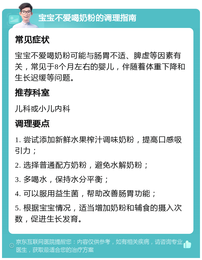 宝宝不爱喝奶粉的调理指南 常见症状 宝宝不爱喝奶粉可能与肠胃不适、脾虚等因素有关，常见于8个月左右的婴儿，伴随着体重下降和生长迟缓等问题。 推荐科室 儿科或小儿内科 调理要点 1. 尝试添加新鲜水果榨汁调味奶粉，提高口感吸引力； 2. 选择普通配方奶粉，避免水解奶粉； 3. 多喝水，保持水分平衡； 4. 可以服用益生菌，帮助改善肠胃功能； 5. 根据宝宝情况，适当增加奶粉和辅食的摄入次数，促进生长发育。